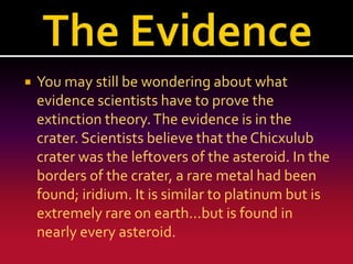 

You may still be wondering about what
evidence scientists have to prove the
extinction theory. The evidence is in the
crater. Scientists believe that the Chicxulub
crater was the leftovers of the asteroid. In the
borders of the crater, a rare metal had been
found; iridium. It is similar to platinum but is
extremely rare on earth...but is found in
nearly every asteroid.

 