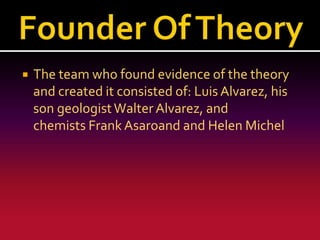 

The team who found evidence of the theory
and created it consisted of: Luis Alvarez, his
son geologist Walter Alvarez, and
chemists Frank Asaroand and Helen Michel

 