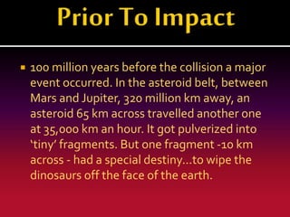 

100 million years before the collision a major
event occurred. In the asteroid belt, between
Mars and Jupiter, 320 million km away, an
asteroid 65 km across travelled another one
at 35,000 km an hour. It got pulverized into
‘tiny’ fragments. But one fragment -10 km
across - had a special destiny...to wipe the
dinosaurs off the face of the earth.

 