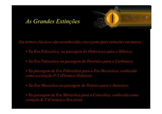As Grandes Extinções


Em termos clássicos são reconhecidas cinco principais extinções em massa:

    • Na Era Paleozóica, na passagem do Ordovícico para o Silúrico;

    • Na Era Paleozóica na passagem do Devónico para o Carbónico;

    • Na passagem da Era Paleozóica para a Era Mesozóica, conhecida
    como a extinção P-T (Pérmico-Triásico);

    • Na Era Mesozóica na passagem do Triásico para o Jurássico;

    • Na passagem da Era Mesozóica para a Cenozóica, conhecida como
    extinção K-T (Cretácico-Terciário).
 
