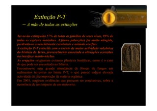 Extinção P-T
   – A mãe de todas as extinções
Ter-se-ão extinguido 57% de todas as famílias de seres vivos, 95% de
todas as espécies marinhas. A fauna paleozóica foi muito atingida,
perdendo-se essencialmente carnívoros e animais recifais.
A extinção P-T coincide com o evento de maior actividade vulcânica
da história da Terra, provavelmente associada a alterações ocorridas
na interface manto-núcleo.
As erupções originaram extensas planícies basálticas, como é o caso
da que pode ser encontrada na Sibéria.
Encontrou-se uma grande abundância de fósseis de fungos em
sedimentos terrestres no limite P-T, o que parece indicar elevada
actividade de decomposição de matéria orgânica.
Em 2003, surgiram evidências que parecem ser conclusivas, sobre a
ocorrência de um impacto de um meteorito.
 