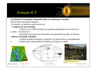 Extinção K-T
     A extinção K-T foi global, afectando todos os continentes e oceanos.
     Várias teorias duvidosas surgiram.
      No entanto, as hipóteses mais aceites são:
     - o impacto de um asteróide
               - Alvarez et al (1980) existência de grandes quantidade de um metal raro -
     o irídio- no limite K-T
               - Descoberta da cratera de Chicxulub, na península do Iucatão, no México
     - intensa actividade vulcânica
               - a pluma poderá ter atingido a superfície na mesma altura, nomeadamente
     a         existência das vastas planícies basálticas do Decão, na Índia.




Cratera de Chicxulub   In Palmer, D (2000)    In Cowen, R (2005)                    In Purves et al (2002)
 