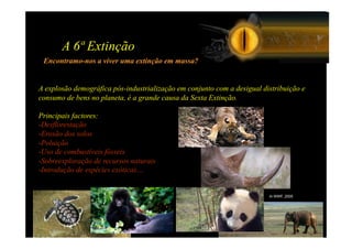A 6ª Extinção
 Encontramo-nos a viver uma extinção em massa?


A explosão demográfica pós-industrialização em conjunto com a desigual distribuição e
consumo de bens no planeta, é a grande causa da Sexta Extinção.

Principais factores:
-  esflorestação
 D
-  rosão dos solos
 E
-  oluição
 P
-  so de combustíveis fósseis
 U
-  obreexploração de recursos naturais
 S
-  ntrodução de espécies exóticas…
 I


                                                                         In WWF, 2005
 