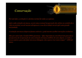 Conservação

Por um lado, a extinção é o destino normal de todas as espécies.

Após cada extinção em massa, ocorre uma eventual recuperação dos efeitos no sentido de a
vida reconstituir ou até mesmo ultrapassar a sua diversidade inicial após uma grande
mortandade.

A extinção em massa dispersa faunas estáveis e, pode mesmo acolher inovações evolutivas.

Mas por outro lado, Gould (1993) questiona: “Que importância concebível tem para nós a
perspectiva de recuperação de uma extinção em massa milhões de anos depois, se toda a
nossa espécie, para não falar da nossa linhagem, não espera viver tanto tempo?” (200 mil
anos).
 