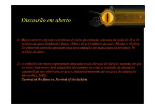 Discussão em aberto


1) Alguns autores referem a existência de ciclos de extinção com uma duração de 26 a 30
    milhões de anos (Sepkoski e Raup, 1986) e 62 a 63 milhões de anos (Rhoder e Muller).
    Se estiverem correctos apontam uma nova extinção em massa para os próximos 10
    milhões de anos.


2) As extinções em massa representam uma taxa muito elevada de selecção natural, em que
    os seres vivos menos bem adaptados são extintos ou serão o resultado de alterações
    catastróficas que eliminam, ao acaso, independentemente do seu grau de adaptação
    (Brenchley, 2002).
    Survival of the fittest vs. Survival of the luckiest
 