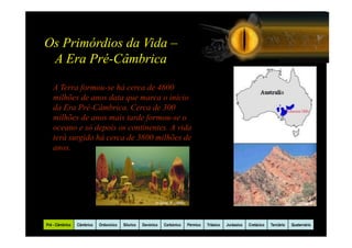 Os Primórdios da Vida –
 A Era Pré-Câmbrica

   A Terra formou-se há cerca de 4600
   milhões de anos data que marca o início
   da Era Pré-Câmbrica. Cerca de 300
   milhões de anos mais tarde formou-se o
   oceano e só depois os continentes. A vida
   terá surgido há cerca de 3800 milhões de
   anos.




                                                          In Gore, P. (1999)                                                            In Darling, D.




Pré - Câmbrico   Câmbrico   Ordovicico   Silurico   Devónico   Carbónico       Pérmico   Triásico   Jurássico   Cretácico   Terciário   Quaternário
 