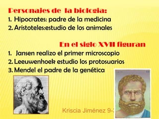 Personajes de la biologia:
1. Hipocrates: padre de la medicina
2. Aristoteles:estudio de los animales

                   En el siglo XVII figuran
1. Jansen realizo el primer microscopio
2. Leeuwenhoek estudio los protosuarios
3. Mendel el padre de la genética




                   Kriscia Jiménez 9-3
 