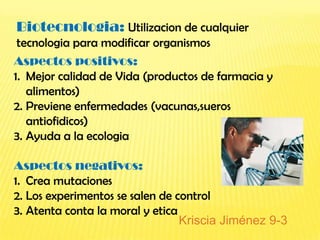 Biotecnologia: Utilizacion de cualquier
 tecnologia para modificar organismos
Aspectos positivos:
1. Mejor calidad de Vida (productos de farmacia y
   alimentos)
2. Previene enfermedades (vacunas,sueros
   antiofidicos)
3. Ayuda a la ecologia

Aspectos negativos:
1. Crea mutaciones
2. Los experimentos se salen de control
3. Atenta conta la moral y etica
                                 Kriscia Jiménez 9-3
 
