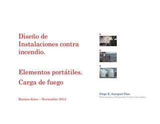 Diseño de
Instalaciones contra
incendio.


Elementos portátiles.
Carga de fuego
                                Diego E. Aranguri Díaz
                                Prevención y Protección Contra Incendios
Buenos Aires – Noviembre 2012
 