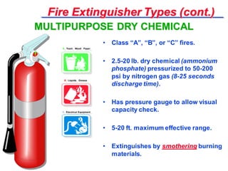 Fire Extinguisher Types (cont.)
• Class “A”, “B”, or “C” fires.
• 2.5-20 lb. dry chemical (ammonium
phosphate) pressurized to 50-200
psi by nitrogen gas (8-25 seconds
discharge time).
• Has pressure gauge to allow visual
capacity check.
• 5-20 ft. maximum effective range.
• Extinguishes by smothering burning
materials.
MULTIPURPOSE DRY CHEMICAL
A Trash Wood Paper
B Liquids Grease
C Electrical Equipment
A Trash Wood Paper
B Liquids Grease
C Electrical Equipment
 