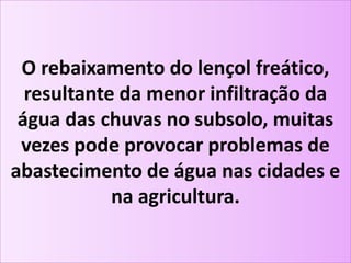 O rebaixamento do lençol freático,
resultante da menor infiltração da
água das chuvas no subsolo, muitas
vezes pode provocar problemas de
abastecimento de água nas cidades e
na agricultura.
 