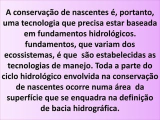 A conservação de nascentes é, portanto,
uma tecnologia que precisa estar baseada
em fundamentos hidrológicos.
fundamentos, que variam dos
ecossistemas, é que são estabelecidas as
tecnologias de manejo. Toda a parte do
ciclo hidrológico envolvida na conservação
de nascentes ocorre numa área da
superfície que se enquadra na definição
de bacia hidrográfica.
 