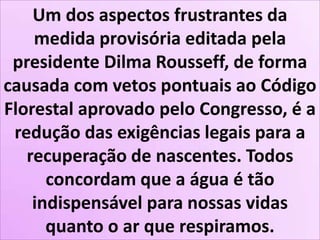 Um dos aspectos frustrantes da
medida provisória editada pela
presidente Dilma Rousseff, de forma
causada com vetos pontuais ao Código
Florestal aprovado pelo Congresso, é a
redução das exigências legais para a
recuperação de nascentes. Todos
concordam que a água é tão
indispensável para nossas vidas
quanto o ar que respiramos.
 