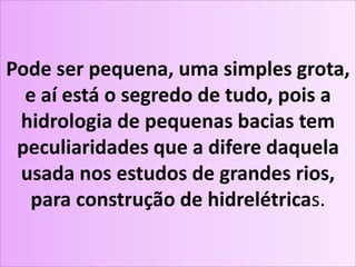Pode ser pequena, uma simples grota,
e aí está o segredo de tudo, pois a
hidrologia de pequenas bacias tem
peculiaridades que a difere daquela
usada nos estudos de grandes rios,
para construção de hidrelétricas.
 