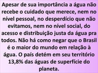 Apesar de sua importância a água não
recebe o cuidado que merece, nem no
nível pessoal, no desperdício que não
evitamos, nem no nível social, do
acesso e distribuição justa da água pra
todos. Não há como negar que o Brasil
é o maior do mundo em relação à
água. O país detém em seu território
13,8% das águas de superfície do
planeta.
 
