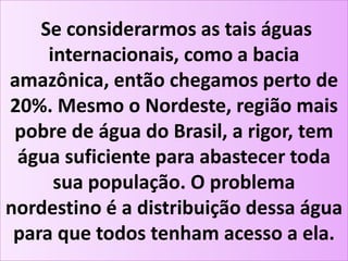 Se considerarmos as tais águas
internacionais, como a bacia
amazônica, então chegamos perto de
20%. Mesmo o Nordeste, região mais
pobre de água do Brasil, a rigor, tem
água suficiente para abastecer toda
sua população. O problema
nordestino é a distribuição dessa água
para que todos tenham acesso a ela.
 