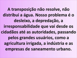 A transposição não resolve, não
distribui a água. Nosso problema é o
desleixo, a depredação, a
irresponsabilidade que vai desde os
cidadãos até as autoridades, passando
pelos grandes usuários, como a
agricultura irrigada, a indústria e as
empresas de saneamento urbano.
 