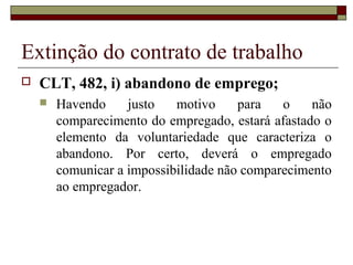Extinção do contrato de trabalho
   CLT, 482, i) abandono de emprego;
       Havendo     justo   motivo     para   o    não
        comparecimento do empregado, estará afastado o
        elemento da voluntariedade que caracteriza o
        abandono. Por certo, deverá o empregado
        comunicar a impossibilidade não comparecimento
        ao empregador.
 