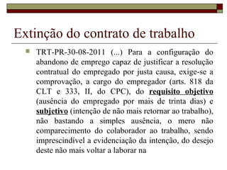 Extinção do contrato de trabalho
     TRT-PR-30-08-2011 (...) Para a configuração do
      abandono de emprego capaz de justificar a resolução
      contratual do empregado por justa causa, exige-se a
      comprovação, a cargo do empregador (arts. 818 da
      CLT e 333, II, do CPC), do requisito objetivo
      (ausência do empregado por mais de trinta dias) e
      subjetivo (intenção de não mais retornar ao trabalho),
      não bastando a simples ausência, o mero não
      comparecimento do colaborador ao trabalho, sendo
      imprescindível a evidenciação da intenção, do desejo
      deste não mais voltar a laborar na
 