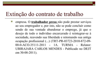 Extinção do contrato de trabalho
     empresa. O trabalhador preso não pode prestar serviços
      ao seu empregador e, por isto, não se pode concluir como
      sendo de sua vontade abandonar o emprego, já que o
      desejo de todo o indivíduo encarcerado é reintegrar-se à
      sociedade, reavendo sua liberdade e retomando sua antiga
      ocupação profissional (...) (TRT-PR-03723-2010-872-09-
      00-0-ACO-35111-2011 - 1A. TURMA - Relator:
      UBIRAJARA CARLOS MENDES - Publicado no DEJT
      em 30-08-2011).
 
