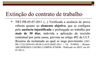 Extinção do contrato de trabalho
     TRT-PR-05-07-2011 (...) Verificada a ausência de prova
      robusta quanto ao elemento objetivo, que se configura
      pela ausência injustificada e prolongada ao trabalho por
      mais de 30 dias, indevida a aplicação da rescisão
      contratual por justa causa, prevista no artigo 482 da CLT.
      Recurso da reclamada ao qual se nega provimento (TRT-
      PR-11722-2010-651-09-00-2-ACO-26087-2011 - 3A. TURMA - Relator:
      ARCHIMEDES CASTRO CAMPOS JÚNIOR - Publicado no DEJT em 05-
      07-2011).
 