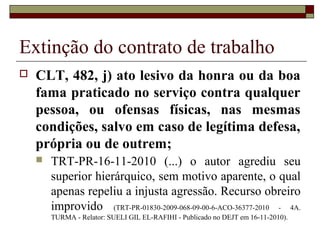 Extinção do contrato de trabalho
   CLT, 482, j) ato lesivo da honra ou da boa
    fama praticado no serviço contra qualquer
    pessoa, ou ofensas físicas, nas mesmas
    condições, salvo em caso de legítima defesa,
    própria ou de outrem;
       TRT-PR-16-11-2010 (...) o autor agrediu seu
        superior hierárquico, sem motivo aparente, o qual
        apenas repeliu a injusta agressão. Recurso obreiro
        improvido (TRT-PR-01830-2009-068-09-00-6-ACO-36377-2010 - 4A.
        TURMA - Relator: SUELI GIL EL-RAFIHI - Publicado no DEJT em 16-11-2010).
 