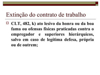 Extinção do contrato de trabalho
   CLT, 482, k) ato lesivo da honra ou da boa
    fama ou ofensas físicas praticadas contra o
    empregador e superiores hierárquicos,
    salvo em caso de legítima defesa, própria
    ou de outrem;
 