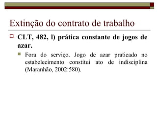 Extinção do contrato de trabalho
   CLT, 482, l) prática constante de jogos de
    azar.
       Fora do serviço. Jogo de azar praticado no
        estabelecimento constitui ato de indisciplina
        (Maranhão, 2002:580).
 