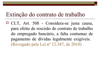 Extinção do contrato de trabalho
   CLT, Art. 508 - Considera-se justa causa,
    para efeito de rescisão de contrato de trabalho
    do empregado bancário, a falta contumaz de
    pagamento de dívidas legalmente exigíveis.
    (Revogado pela Lei nº 12.347, de 2010)
 