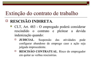 Extinção do contrato de trabalho
   RESCISÃO INDIRETA.
       CLT, Art. 483 - O empregado poderá considerar
        rescindido o contrato e pleitear a devida
        indenização quando:
           JUDICIAL. Suspensão das atividades pode
            configurar abandono de emprego caso a ação seja
            julgada improcedente.
           RESCISÃO CONTRATUAL. Risco do empregador
            em quitar as verbas rescisórias.
 