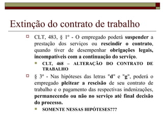 Extinção do contrato de trabalho
      CLT, 483, § 1º - O empregado poderá suspender a
       prestação dos serviços ou rescindir o contrato,
       quando tiver de desempenhar obrigações legais,
       incompatíveis com a continuação do serviço.
          CLT, 468 – ALTERAÇÃO DO CONTRATO DE
           TRABALHO
      § 3º - Nas hipóteses das letras "d" e "g", poderá o
       empregado pleitear a rescisão de seu contrato de
       trabalho e o pagamento das respectivas indenizações,
       permanecendo ou não no serviço até final decisão
       do processo.
          SOMENTE NESSAS HIPÓTESES???
 
