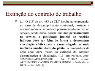 Extinção do contrato de trabalho
      (...) O § 3º do art. 483 da CLT faculta ao empregado,
       no caso de descumprimento contratual, postular a
       rescisão indireta do contrato permanecendo ou não no
       serviço, sendo certo, porém, que não permanecendo
       no serviço, a postulação judicial de rescisão
       indireta deve ser feita de forma a demonstrar
       vinculação efetiva com a causa alegada, estando
       implícita imediatidade do pleito. A propositura da
       ação após onze meses da extinção do contrato
       descaracteriza a vinculação. (...) (TRT-PR-01309-2010-
       322-09-00-0-ACO-40955-2011 - 3A. TURMA Relator:
       ARCHIMEDES CASTRO CAMPOS JÚNIOR - Publicado no
       DEJT em 14-10-2011).
 