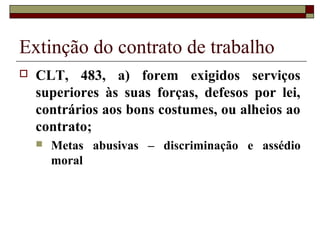 Extinção do contrato de trabalho
   CLT, 483, a) forem exigidos serviços
    superiores às suas forças, defesos por lei,
    contrários aos bons costumes, ou alheios ao
    contrato;
       Metas abusivas – discriminação e assédio
        moral
 
