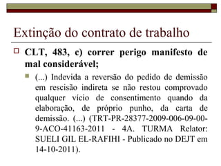 Extinção do contrato de trabalho
   CLT, 483, c) correr perigo manifesto de
    mal considerável;
       (...) Indevida a reversão do pedido de demissão
        em rescisão indireta se não restou comprovado
        qualquer vício de consentimento quando da
        elaboração, de próprio punho, da carta de
        demissão. (...) (TRT-PR-28377-2009-006-09-00-
        9-ACO-41163-2011 - 4A. TURMA Relator:
        SUELI GIL EL-RAFIHI - Publicado no DEJT em
        14-10-2011).
 