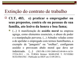 Extinção do contrato de trabalho
   CLT, 483, e) praticar o empregador ou
    seus prepostos, contra ele ou pessoas de sua
    família, ato lesivo da honra e boa fama;
       (...) A manifestação do assédio moral na empresa
        agrega, como elementos essenciais, o abuso de poder
        e a manipulação perversa. (...) Atitudes veladas como
        a de apelidar o empregado com termos humilhantes, a
        exemplo de "pangarés" ou "orelhas", configuram
        assédio e provocam abalo moral que deve ser
        indenizado. (...) (TRT-PR-11595-2009-652-09-00-4-ACO-
        37224-2011 - 2A. TURMA Relator: MARLENE T. FUVERKI
        SUGUIMATSU - Publicado no DEJT em 13-09-2011).
 