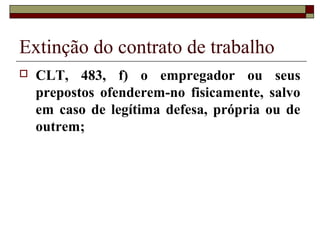 Extinção do contrato de trabalho
   CLT, 483, f) o empregador ou seus
    prepostos ofenderem-no fisicamente, salvo
    em caso de legítima defesa, própria ou de
    outrem;
 
