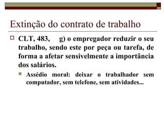 Extinção do contrato de trabalho
   CLT, 483, g) o empregador reduzir o seu
    trabalho, sendo este por peça ou tarefa, de
    forma a afetar sensivelmente a importância
    dos salários.
       Assédio moral: deixar o trabalhador sem
        computador, sem telefone, sem atividades...
 