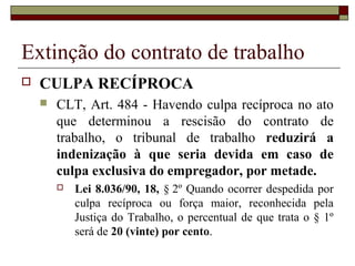 Extinção do contrato de trabalho
   CULPA RECÍPROCA
       CLT, Art. 484 - Havendo culpa recíproca no ato
        que determinou a rescisão do contrato de
        trabalho, o tribunal de trabalho reduzirá a
        indenização à que seria devida em caso de
        culpa exclusiva do empregador, por metade.
           Lei 8.036/90, 18, § 2º Quando ocorrer despedida por
            culpa recíproca ou força maior, reconhecida pela
            Justiça do Trabalho, o percentual de que trata o § 1º
            será de 20 (vinte) por cento.
 