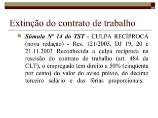Extinção do contrato de trabalho
     Súmula Nº 14 do TST - CULPA RECÍPROCA
      (nova redação) - Res. 121/2003, DJ 19, 20 e
      21.11.2003 Reconhecida a culpa recíproca na
      rescisão do contrato de trabalho (art. 484 da
      CLT), o empregado tem direito a 50% (cinqüenta
      por cento) do valor do aviso prévio, do décimo
      terceiro salário e das férias proporcionais.
 