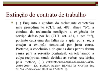 Extinção do contrato de trabalho
     (...) Enquanto a conduta do reclamante caracteriza
      mau procedimento (CLT, art. 482, alínea "b"), a
      conduta da reclamada configura a exigência de
      serviço defeso por lei (CLT, art. 483, alínea "a"),
      portanto cada uma das faltas seria apta, por si só, a
      ensejar a extinção contratual por justa causa.
      Portanto, a conclusão é de que as duas partes deram
      causa para a rescisão contratual, caracterizando a
      culpa recíproca, sendo devidas as verbas rescisórias
      pela metade, (...) (TRT-PR-00094-2004-654-09-00-0-ACO-
      26306-2010 - 1A. TURMA Relator: BENEDITO XAVIER DA
      SILVA - Publicado no DEJT em 17-08-2010).
 
