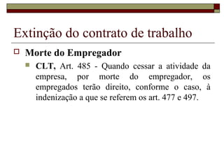 Extinção do contrato de trabalho
   Morte do Empregador
       CLT, Art. 485 - Quando cessar a atividade da
        empresa, por morte do empregador, os
        empregados terão direito, conforme o caso, à
        indenização a que se referem os art. 477 e 497.
 