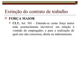 Extinção do contrato de trabalho
   FORÇA MAIOR
       CLT, Art. 501 - Entende-se como força maior
        todo acontecimento inevitável, em relação à
        vontade do empregador, e para a realização do
        qual este não concorreu, direta ou indiretamente.
 