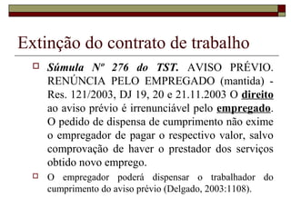 Extinção do contrato de trabalho
     Súmula Nº 276 do TST. AVISO PRÉVIO.
      RENÚNCIA PELO EMPREGADO (mantida) -
      Res. 121/2003, DJ 19, 20 e 21.11.2003 O direito
      ao aviso prévio é irrenunciável pelo empregado.
      O pedido de dispensa de cumprimento não exime
      o empregador de pagar o respectivo valor, salvo
      comprovação de haver o prestador dos serviços
      obtido novo emprego.
     O empregador poderá dispensar o trabalhador do
      cumprimento do aviso prévio (Delgado, 2003:1108).
 