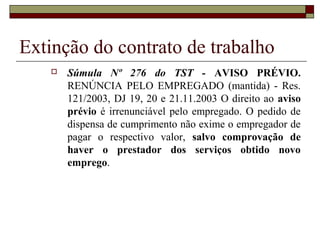 Extinção do contrato de trabalho
      Súmula Nº 276 do TST - AVISO PRÉVIO.
       RENÚNCIA PELO EMPREGADO (mantida) - Res.
       121/2003, DJ 19, 20 e 21.11.2003 O direito ao aviso
       prévio é irrenunciável pelo empregado. O pedido de
       dispensa de cumprimento não exime o empregador de
       pagar o respectivo valor, salvo comprovação de
       haver o prestador dos serviços obtido novo
       emprego.
 