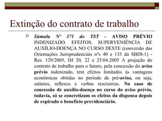 Extinção do contrato de trabalho
      Súmula Nº 371 do TST - AVISO PRÉVIO
       INDENIZADO. EFEITOS. SUPERVENIÊNCIA DE
       AUXÍLIO-DOENÇA NO CURSO DESTE (conversão das
       Orientações Jurisprudenciais nºs 40 e 135 da SBDI-1) -
       Res. 129/2005, DJ 20, 22 e 25.04.2005 A projeção do
       contrato de trabalho para o futuro, pela concessão do aviso
       prévio indenizado, tem efeitos limitados às vantagens
       econômicas obtidas no período de pré-aviso, ou seja,
       salários, reflexos e verbas rescisórias. No caso de
       concessão de auxílio-doença no curso do aviso prévio,
       todavia, só se concretizam os efeitos da dispensa depois
       de expirado o benefício previdenciário.
 