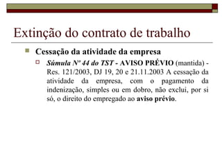 Extinção do contrato de trabalho
     Cessação da atividade da empresa
         Súmula Nº 44 do TST - AVISO PRÉVIO (mantida) -
          Res. 121/2003, DJ 19, 20 e 21.11.2003 A cessação da
          atividade da empresa, com o pagamento da
          indenização, simples ou em dobro, não exclui, por si
          só, o direito do empregado ao aviso prévio.
 