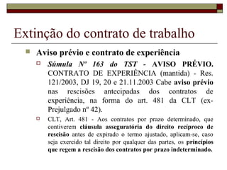 Extinção do contrato de trabalho
     Aviso prévio e contrato de experiência
         Súmula Nº 163 do TST - AVISO PRÉVIO.
          CONTRATO DE EXPERIÊNCIA (mantida) - Res.
          121/2003, DJ 19, 20 e 21.11.2003 Cabe aviso prévio
          nas rescisões antecipadas dos contratos de
          experiência, na forma do art. 481 da CLT (ex-
          Prejulgado nº 42).
         CLT, Art. 481 - Aos contratos por prazo determinado, que
          contiverem cláusula asseguratória do direito recíproco de
          rescisão antes de expirado o termo ajustado, aplicam-se, caso
          seja exercido tal direito por qualquer das partes, os princípios
          que regem a rescisão dos contratos por prazo indeterminado.
 