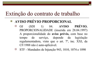 Extinção do contrato de trabalho
     AVISO PRÉVIO PROPORCIONAL
         OJ     (SDI     1)     84.    AVISO       PRÉVIO.
          PROPORCIONALIDADE (inserida em 28.04.1997)
          A proporcionalidade do aviso prévio, com base no
          tempo de serviço, depende da legislação
          regulamentadora, visto que o art. 7º, inc. XXI, da
          CF/1988 não é auto-aplicável.
         STF - Mandados de Injunção 943, 1010, 1074 e 1090
 