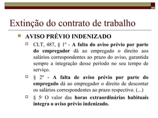 Extinção do contrato de trabalho
     AVISO PRÉVIO INDENIZADO
         CLT, 487, § 1º - A falta do aviso prévio por parte
          do empregador dá ao empregado o direito aos
          salários correspondentes ao prazo do aviso, garantida
          sempre a integração desse período no seu tempo de
          serviço.
         § 2º - A falta de aviso prévio por parte do
          empregado dá ao empregador o direito de descontar
          os salários correspondentes ao prazo respectivo. (...)
         § 5o O valor das horas extraordinárias habituais
          integra o aviso prévio indenizado.
 