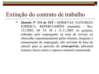 Extinção do contrato de trabalho
      Súmula Nº 354 do TST - GORJETAS. NATUREZA
       JURÍDICA. REPERCUSSÕES (mantida) - Res.
       121/2003, DJ 19, 20 e 21.11.2003 As gorjetas,
       cobradas pelo empregador na nota de serviço ou
       oferecidas espontaneamente pelos clientes, integram a
       remuneração do empregado, não servindo de base de
       cálculo para as parcelas de aviso-prévio, adicional
       noturno, horas extras e repouso semanal remunerado.
 